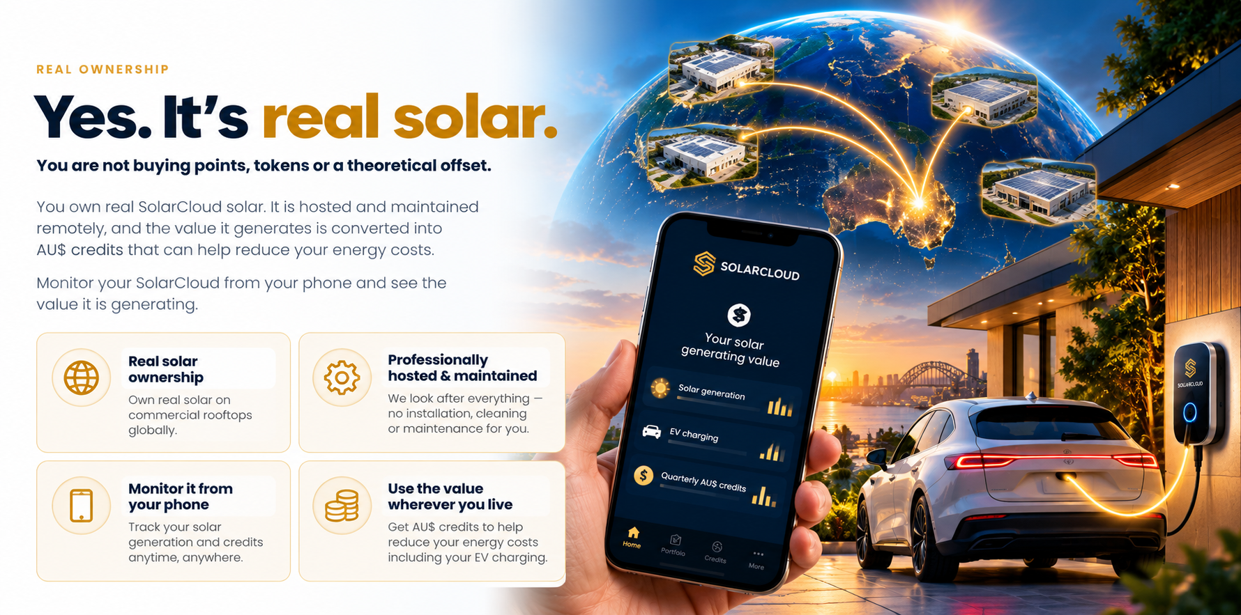 Yes. It's real solar. You are not buying points, tokens or a theoretical offset — you own real SolarCloud solar, hosted and maintained remotely, and the value it generates is converted into AU$ credits that can help reduce your energy costs. Real solar ownership on commercial rooftops globally; professionally hosted and maintained; monitored from your phone; AU$ credits usable wherever you live.